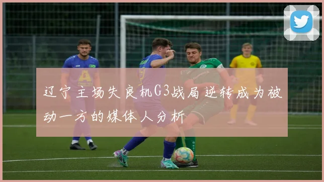辽宁主场失良机G3战局逆转成为被动一方的媒体人分析