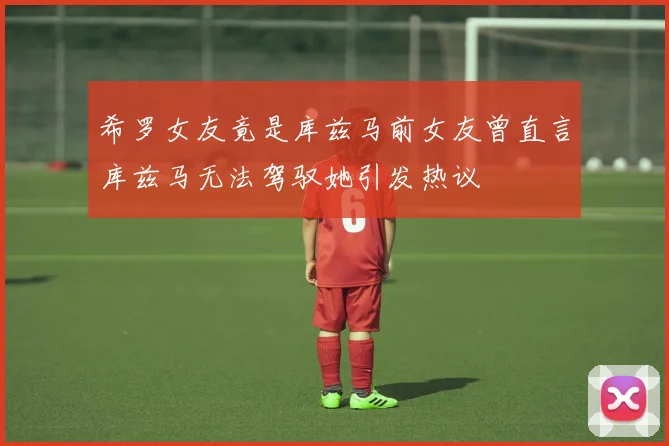 希罗女友竟是库兹马前女友曾直言库兹马无法驾驭她引发热议