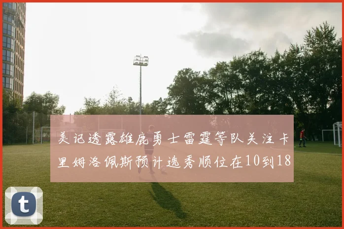 美记透露雄鹿勇士雷霆等队关注卡里姆洛佩斯预计选秀顺位在10到18之间
