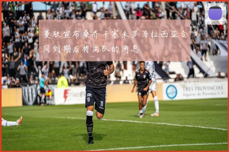 曼联宣布桑乔卡塞米罗马拉西亚合同到期后将离队的消息