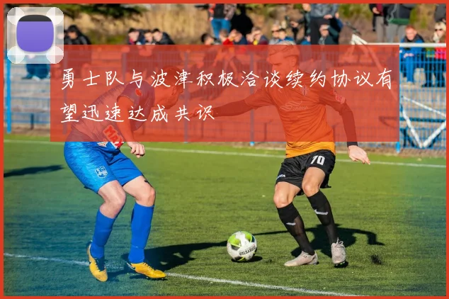 勇士队与波津积极洽谈续约协议有望迅速达成共识